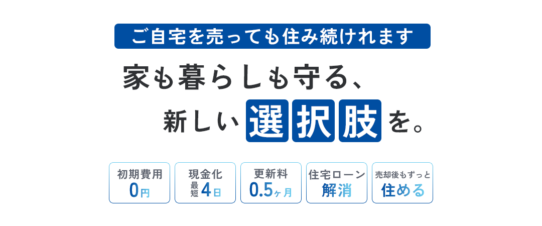ご自宅を売っても住み続けれます 家も暮らしも守る、新しい選択しを。初期費用0円、現金化最短4日、香辛料0.5ヶ月、住宅ローン解消、売却後もずっと住める